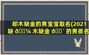 却木缺金的男宝宝取名(2021缺 🐼 木缺金 🌴 的男孩名字大全)
